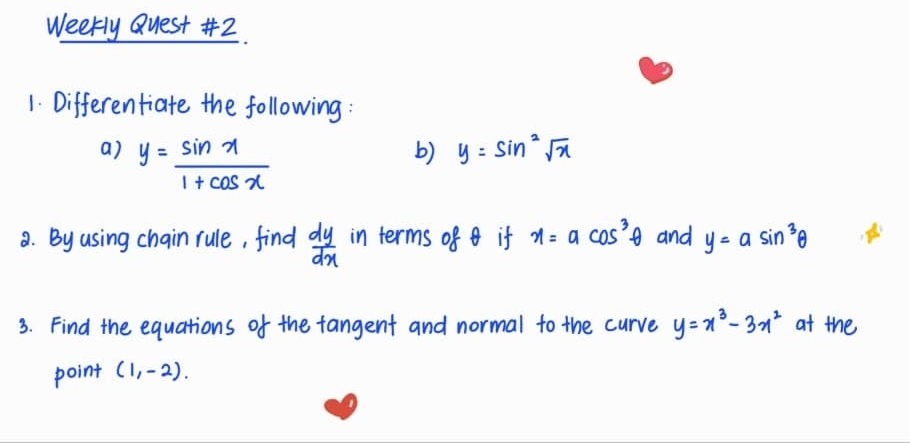 Weekly Quest #2. 
1. Differentiate the following : 
a) y= sin x/1+cos x 
b) y=sin^2sqrt(x)
8. By using chain rule, find  dy/dx  in terms of if x=acos^3θ and y=asin^3θ
3. Find the equations of the fangent and normal to the curve y=x^3-3x^2 at the 
point (1,-2).