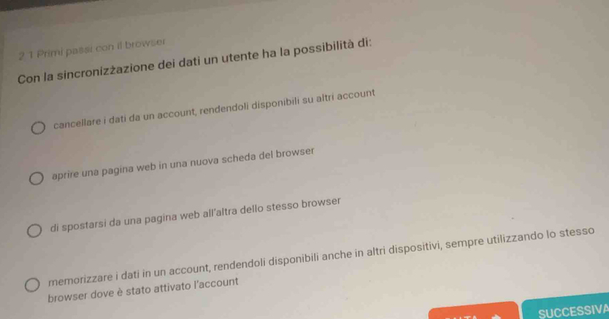 2 1 Primi passi con il browser
Con la sincronizżazione dei dati un utente ha la possibilità di:
cancellare i dati da un account, rendendoli disponibili su altri account
aprire una pagina web in una nuova scheda del browser
di spostarsi da una pagina web all’altra dello stesso browser
memorizzare i dati in un account, rendendoli disponibili anche in altri dispositivi, sempre utilizzando lo stesso
browser dove è stato attivato l'account
SUCCESSIVA