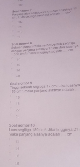 500
Soal nomor 7
Panjang alas segitiga 26 cm dan tingginya 15
cm. Luas segitiga tersebut adalah cm^2
182
195
210
215
Soal nomor 8
Sebuah papan reklame berbentuk segitiga
dengan panjang alasnya 75 cm dan luasnya
1.500cm^2 maka tinggınya adalah cm
30
40
50
60
Soal nomor 9
Tinggi sebuah segitiga 17 cm. Jika luasnya
153cm^2 , maka panjang alasnya adalah
16
18
22
24
Soal nomor 10
Luas segitiga 189cm^2. Jika tingginya 21
maka panjang alasnya adalah cm.
12
14
16
18