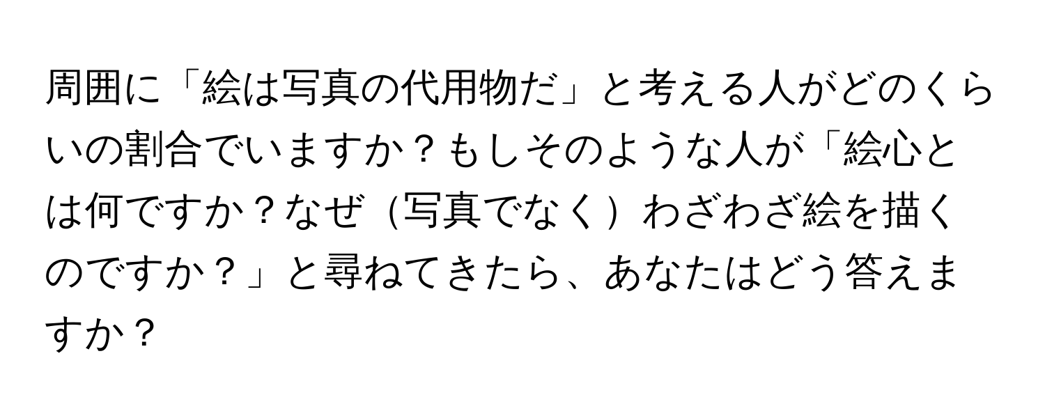 周囲に「絵は写真の代用物だ」と考える人がどのくらいの割合でいますか？もしそのような人が「絵心とは何ですか？なぜ写真でなくわざわざ絵を描くのですか？」と尋ねてきたら、あなたはどう答えますか？