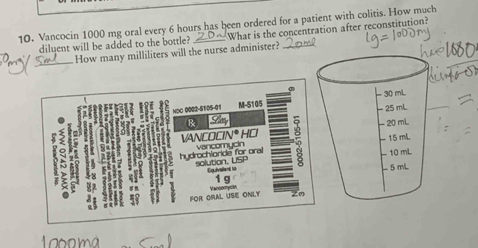 Vancocin 1000 mg oral every 6 hours has been ordered for a patient with colitis. How much
diluent will be added to the bottle? : What is the concentration after reconstitution?
_
_How many milliliters will the nurse administer?
30 mL
e
NDC 0002-5105-01 M-5105
& Sacey - 25 mL
5 z8 vancomycin - 15 mL
5
VANCOCIN e D HCl − 20 mL
hydrochloride for oral
10 mL
on solution, USP
Equivalent to
- 5mL
1 g
Vancomycin
FOR ORAL USE ONLY zo