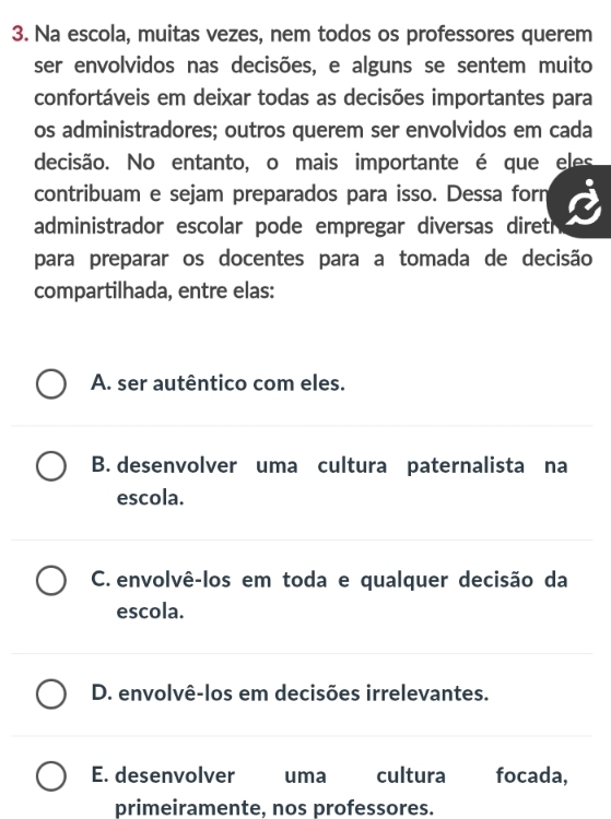 Na escola, muitas vezes, nem todos os professores querem
ser envolvidos nas decisões, e alguns se sentem muito
confortáveis em deixar todas as decisões importantes para
os administradores; outros querem ser envolvidos em cada
decisão. No entanto, o mais importante é que eles
contribuam e sejam preparados para isso. Dessa forn
administrador escolar pode empregar diversas diret 
para preparar os docentes para a tomada de decisão
compartilhada, entre elas:
A. ser autêntico com eles.
B. desenvolver uma cultura paternalista na
escola.
C. envolvê-los em toda e qualquer decisão da
escola.
D. envolvê-los em decisões irrelevantes.
E. desenvolver uma cultura focada,
primeiramente, nos professores.