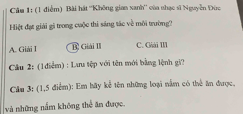 Bài hát ‘Không gian xanh” của nhạc sĩ Nguyễn Đức
Hiệt đạt giải gì trong cuộc thi sáng tác về môi trường?
A. Giải I B. Giải II C. Giải III
Câu 2: (1điểm) : Lưu tệp với tên mới bằng lệnh gì?
Câu 3: (1,5 điểm): Em hãy kể tên những loại nấm có thể ăn được,
và những nấm không thể ăn được.