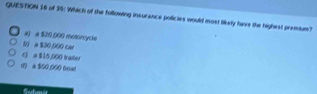 of 35: Which of the following insurance policies would most likely have the highest premium?
a) a $2,0,000 motoreycle
b a $30,000 car
c) a $15,000 tailer
d) a $50,000 boat
Submit