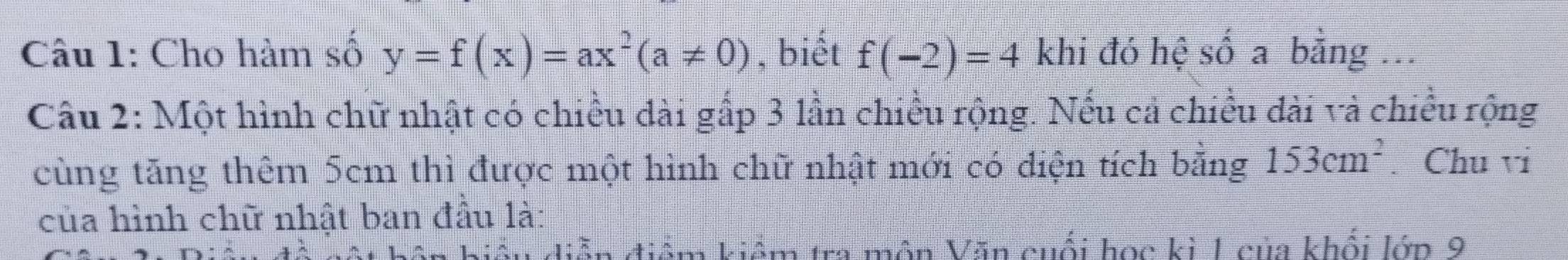 Cho hàm số y=f(x)=ax^2(a!= 0) , biết f(-2)=4 khi đó hệ số a bằng ... 
Câu 2: Một hình chữ nhật có chiều dài gấp 3 lần chiều rộng. Nếu cả chiều dài và chiều rộng 
cùng tăng thêm 5cm thì được một hình chữ nhật mới có diện tích bằng 153cm^2. Chu vi 
của hình chữ nhật ban đầu là: 
m kiểm tra môn Văn cuối học kì 1 của khối lớn 9