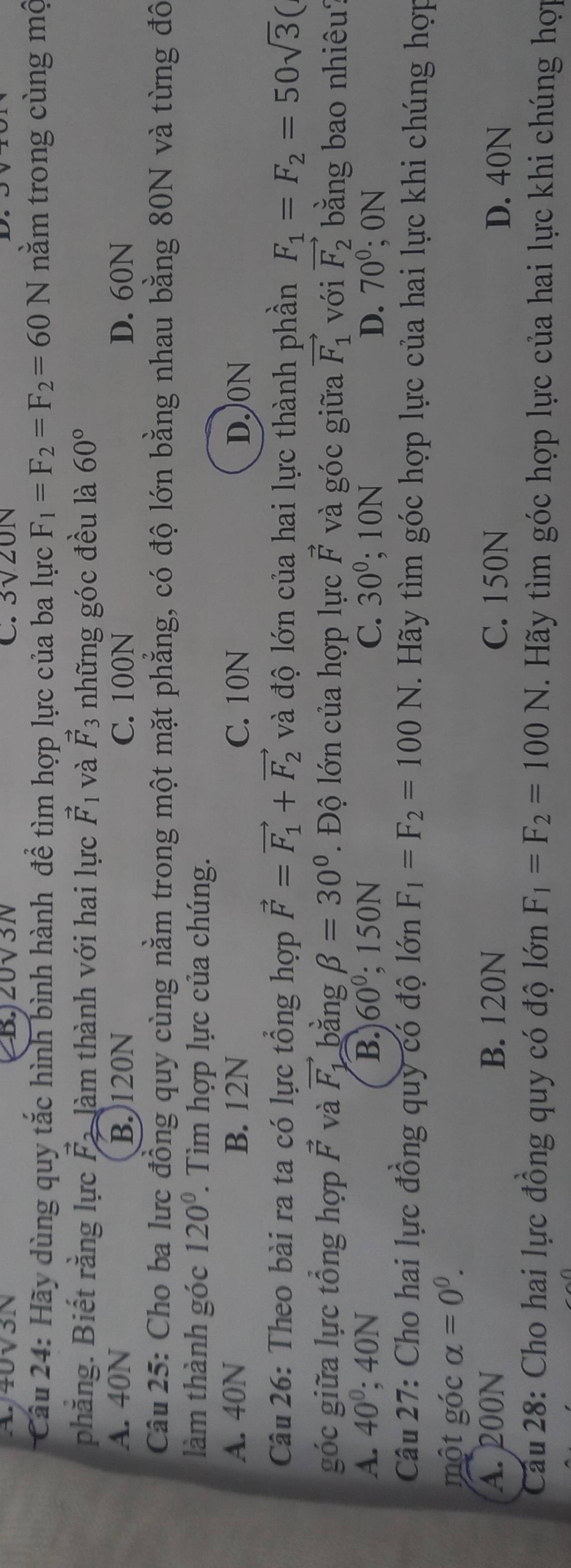 40√3N BJ20V3N C. 3sqrt(20)N
Câu 24: Hãy dùng quy tắc hình bình hành để tìm hợp lực của ba lực F_1=F_2=F_2=60N nằm trong cùng mộ
phăng. Biết rằng lực vector F_2 làm thành với hai lực vector F_1 và vector F_3 những góc đều là 60°
A. 40N B.)120N C. 100N D. 60N
Câu 25: Cho ba lưc đồng quy cùng nằm trong một mặt phẳng, có độ lớn bằng nhau bằng 80N và từng đô
làm thành góc 120°. Tìm hợp lực của chúng.
A. 40N B. 12N C. 10N D.)0N
Câu 26: Theo bài ra ta có lực tổng hợp vector F=vector F_1+vector F_2 và độ lớn của hai lực thành phần F_1=F_2=50sqrt(3)(
góc giữa lực tổng hợp vector F và vector F_1 bằng beta =30°.  Đ ộ lớn của hợp lực vector F và góc giữa vector F_1 với vector F_2 bằng bao nhiêu?
A. 40°; 40N B. 60°; 150N C. 30°; 10N D. 70°; 0N
Câu 27: Cho hai lực đồng quy có độ lớn F_1=F_2=100N. Hãy tìm góc hợp lực của hai lực khi chúng hợp
một góc alpha =0^0.
A. 200N B. 120N C. 150N D. 40N
Cầu 28: Cho hai lực đồng quy có độ lớn F_1=F_2=100N. Hãy tìm góc hợp lực của hai lực khi chúng hợp