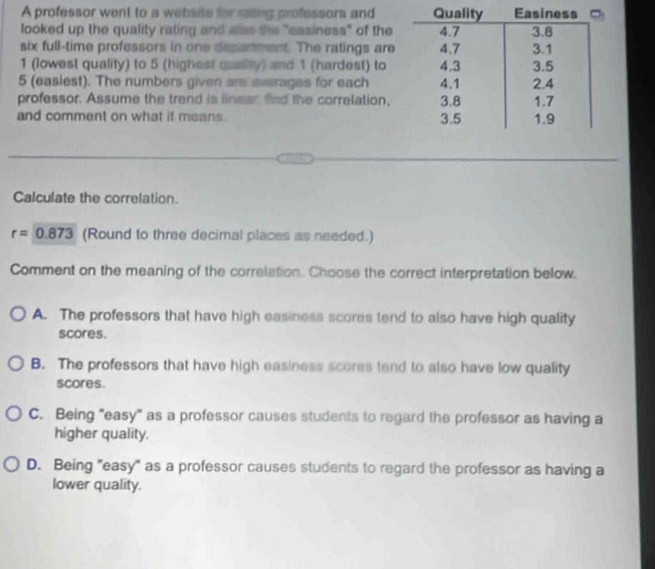 A professor went to a website for rasing professors and
looked up the quality rating and alss the "easiness" of the
six full-time professors in one depanment. The ratings are
1 (lowest quality) to 5 (highest qualty) and 1 (hardest) to
5 (easiest). The numbers given are averages for each
professor. Assume the trend is linear fnd the correlation,
and comment on what it means. 
Calculate the correlation.
r=0.873 (Round to three decimal places as needed.)
Comment on the meaning of the correlation. Choose the correct interpretation below.
A. The professors that have high easiness scores tend to also have high quality
scores.
B. The professors that have high easiness scores tend to also have low quality
scores.
C. Being "easy" as a professor causes students to regard the professor as having a
higher quality.
D. Being "easy" as a professor causes students to regard the professor as having a
lower quality.