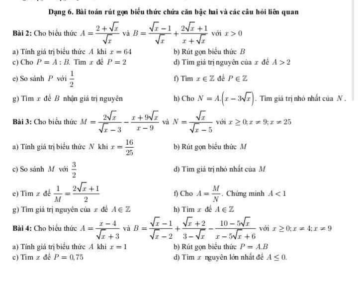 Dạng 6. Bài toán rút gọn biểu thức chứa căn bậc hai và các câu hỏi liên quan
Bài 2: Cho biểu thức A= (2+sqrt(x))/sqrt(x)  và B= (sqrt(x)-1)/sqrt(x) + (2sqrt(x)+1)/x+sqrt(x)  với° x>0
a) Tính giá trị biểu thức A khi x=64 b) Rút gọn biểu thức B
c) Cho P=A:B Tìm x đề P=2 d) Tìm giá trị nguyên của x đề A>2
e) So sánh P với  1/2  f) Tim x∈ Z để P∈ Z
g) Tìm x đề B nhận giá trị nguyên h) Cho N=A.(x-3sqrt(x)). Tìm giá trị nhỏ nhất của N .
Bài 3: Cho biểu thức M= 2sqrt(x)/sqrt(x)-3 - (x+9sqrt(x))/x-9  và N= sqrt(x)/sqrt(x)-5  với x≥ 0;x!= 9;x!= 25
a) Tính giả trị biểu thức N khi x= 16/25  b) Rút gọn biểu thức M
c) So sánh M với  3/2  d) Tìm giá trị nhỏ nhất ciaM
e) Tìm x đề  1/M = (2sqrt(x)+1)/2  f) Cho A= M/N . Chứng minh A<1</tex>
g) Tìm giá trị nguyên của x đề A∈ Z h) Tim x đề A∈ Z
Bài 4: Cho biểu thức A= (x-4)/sqrt(x)+3  và B= (sqrt(x)-1)/sqrt(x)-2 + (sqrt(x)+2)/3-sqrt(x) - (10-5sqrt(x))/x-5sqrt(x)+6  với x≥ 0;x!= 4;x!= 9
a) Tính giá trị biểu thức A khi x=1 b) Rút gọn biểu thức P=A.B
c) Tìm x đề P=0,75 d) Tim x nguyên lớn nhất đề A≤ 0.