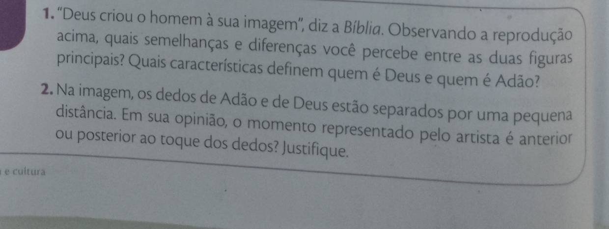 ''Deus criou o homem à sua imagem'', diz a Bíblia. Observando a reprodução 
acima, quais semelhanças e diferenças você percebe entre as duas figuras 
principais? Quais características definem quem é Deus e quem é Adão? 
2. Na imagem, os dedos de Adão e de Deus estão separados por uma pequena 
distância. Em sua opinião, o momento representado pelo artista é anterior 
ou posterior ao toque dos dedos? Justifique. 
e cultura