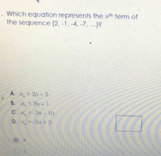 Which equation represents the n^(th) term of
the sequence  2,-1,-4,-7,... ?
A. a_n=2n-5
B. a_n=3n-1
C. a_n=-3n-10
D. a_n=-3n+5
□° 
A
B