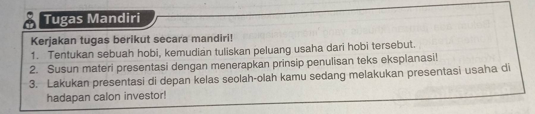 Tugas Mandiri 
Kerjakan tugas berikut secara mandiri! 
1. Tentukan sebuah hobi, kemudian tuliskan peluang usaha dari hobi tersebut. 
2. Susun materi presentasi dengan menerapkan prinsip penulisan teks eksplanasi! 
3. Lakukan presentasi di depan kelas seolah-olah kamu sedang melakukan presentasi usaha di 
hadapan calon investor!