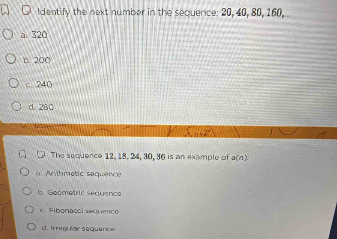 ldentify the next number in the sequence: 20, 40, 80, 160,...
a. 320
b. 200
c. 240
d. 280
9* 2^*
The sequence 12, 18, 24, 30, 36 is an example of a(n).
a. Arithmetic sequence
b. Geometric sequence
c. Fibonacci sequence
d. Irregular sequence