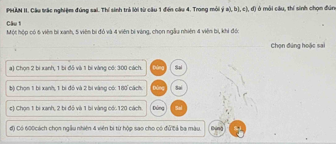 PHÁN II. Câu trắc nghiệm đúng sai. Thí sinh trả lời từ câu 1 đến câu 4. Trong mỗi ý a), b), c), d) ở mỗi câu, thí sinh chọn đúng
Câu 1
Một hộp có 6 viên bi xanh, 5 viên bi đỏ và 4 viên bi vàng, chọn ngầu nhiên 4 viên bi, khi đó:
Chọn đúng hoặc sai
a) Chọn 2 bi xanh, 1 bi đỏ và 1 bi vàng có: 300 cách. Đứng Sai
b) Chọn 1 bi xanh, 1 bi đó và 2 bi vàng có: 180 cách. Đúng Sai
c) Chọn 1 bi xanh, 2 bi đỏ và 1 bi vàng có:. 120 cách. Đúng Sai
d) Có 600cách chọn ngầu nhiên 4 viên bi từ hộp sao cho có đủ cả ba màu. Đúng