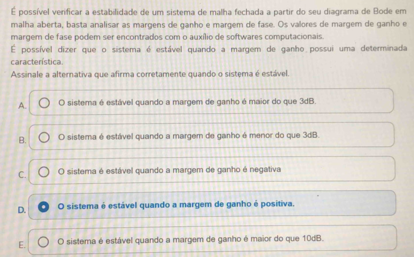 É possível verificar a estabilidade de um sistema de malha fechada a partir do seu diagrama de Bode em
malha aberta, basta analisar as margens de ganho e margem de fase. Os valores de margem de ganho e
margem de fase podem ser encontrados com o auxílio de softwares computacionais.
É possível dizer que o sistema é estável quando a margem de ganho possui uma determinada
característica.
Assinale a alternativa que afirma corretamente quando o sistema é estável.
A. O sistema é estável quando a margem de ganho é maior do que 3dB.
B. O sistema é estável quando a margem de ganho é menor do que 3dB.
C. O sistema é estável quando a margem de ganho é negativa
D. O sistema é estável quando a margem de ganho é positiva.
E. O sistema é estável quando a margem de ganho é maior do que 10dB.