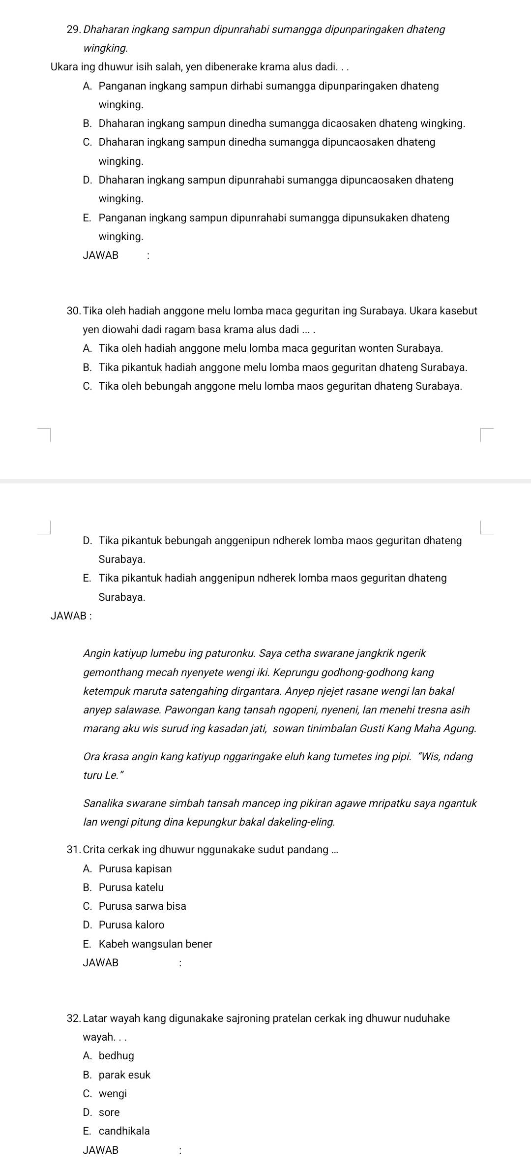 Dhaharan ingkang sampun dipunrahabi sumangga dipunparingaken dhateng
wingking.
Ukara ing dhuwur isih salah, yen dibenerake krama alus dadi. . .
A. Panganan ingkang sampun dirhabi sumangga dipunparingaken dhateng
wingking
B. Dhaharan ingkang sampun dinedha sumangga dicaosaken dhateng wingking.
C. Dhaharan ingkang sampun dinedha sumangga dipuncaosaken dhateng
wingking
D. Dhaharan ingkang sampun dipunrahabi sumangga dipuncaosaken dhateng
wingking.
E. Panganan ingkang sampun dipunrahabi sumangga dipunsukaken dhateng
wingking.
JAWAB
30. Tika oleh hadiah anggone melu lomba maca geguritan ing Surabaya. Ukara kasebut
yen diowahi dadi ragam basa krama alus dadi ... .
A. Tika oleh hadiah anggone melu lomba maca geguritan wonten Surabaya.
B. Tika pikantuk hadiah anggone melu lomba maos geguritan dhateng Surabaya.
C. Tika oleh bebungah anggone melu lomba maos geguritan dhateng Surabaya.
D. Tika pikantuk bebungah anggenipun ndherek lomba maos geguritan dhateng
Surabaya.
E. Tika pikantuk hadiah anggenipun ndherek lomba maos geguritan dhateng
Surabaya.
JAWAB :
Angin katiyup lumebu ing paturonku. Saya cetha swarane jangkrik ngerik
gemonthang mecah nyenyete wengi iki. Keprungu godhong-godhong kang
ketempuk maruta satengahing dirgantara. Anyep njejet rasane wengi lan bakal
anyep salawase. Pawongan kang tansah ngopeni, nyeneni, lan menehi tresna asih
marang aku wis surud ing kasadan jati, sowan tinimbalan Gusti Kang Maha Agung.
Ora krasa angin kang katiyup nggaringake eluh kang tumetes ing pipi. “Wis, ndang
turu Le.”
Sanalika swarane simbah tansah mancep ing pikiran agawe mripatku saya ngantuk
lan wengi pitung dina kepungkur bakal dakeling-eling.
31. Crita cerkak ing dhuwur nggunakake sudut pandang ...
A. Purusa kapisan
B. Purusa katelu
C. Purusa sarwa bisa
D. Purusa kaloro
E. Kabeh wangsulan bener
JAWAB
32. Latar wayah kang digunakake sajroning pratelan cerkak ing dhuwur nuduhake
wayah. . .
A. bedhug
B. parak esuk
C. wengi
D. sore
E. candhikala
JAWAB