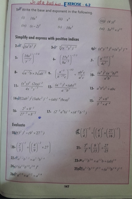 XERCISE - 6.2
Write the base and exponent in the following.
(i) 16x^3 (ii) x^9 (i) (4y)^3
(iv) (x-2)^3 (v) 18x^5 (vi) 5x^(1/2)* x^(1/2)
Simplify and express with positive indices
2- sqrt((a^2b^3)^6) 34 sqrt[9]((x^(-4)y^3)^-3) 4 (x^ay^(-b))^3* (x^3y^2)^-a
5- ( 16x^2/y^(-2) )^-1/4 6- ( 27x^3/8a^(-3) )^-2/3 7- ( (a^(-1/2))/4c^2 )^-2
8- sqrt(a^(-2)b)* 3sqrt(ab^(-3)) 9- ( (a^(-3))/b^(-2/3)c )^-3/2/  ab^2c/a^2c  10- frac (a^4)^3(a^(-1)b)^10a^2b^7
11. frac (x^3y)^3(2xy)^-24x^(-4)y^(-5) 12- frac (a^(-5))^3* (ab)^15a^(-1)b^2 13- a^5b^4c^2/ abc
14-2 (2ab^2)^2(3abc^2)^-2/ (ab)^-4(bca)^5 15.  (2^3* 6^5)/3^(-3)* 4^(-4) 
16-  (2^5* 9^(-1))/27^(-3)* 8^(-3)  17. (2^(-3)a^4b)^-1* (4^(-2)b^(-5))
Evaluate
18d(3^2)^5/ (9^3* 27^(-1))
19- ( 3/4 )^-2/ (( 4/9 )^3* ( 27/16 )^-1)
20- ( 2/3 )^-1/ (( 4/9 )^-2* 27) 21-  5^4/3^7 * ( 9/15 )^3/  27/25 
22. a^(1/2)b^(2/3)* a^(2/3)b^(1/4) 23- *a^(2/3)b^(5/6)* a^(1/2)b/ (ab)^1/3
24- (a^(1/2)b^(1/3)c^(1/4))^6
255 (a^(1/2)b^(1/3))^4/3/ (a^(1/3)b^(1/4))^1/2
26 a^(2/3)* a^(1/2)/ a^(1/4)
147