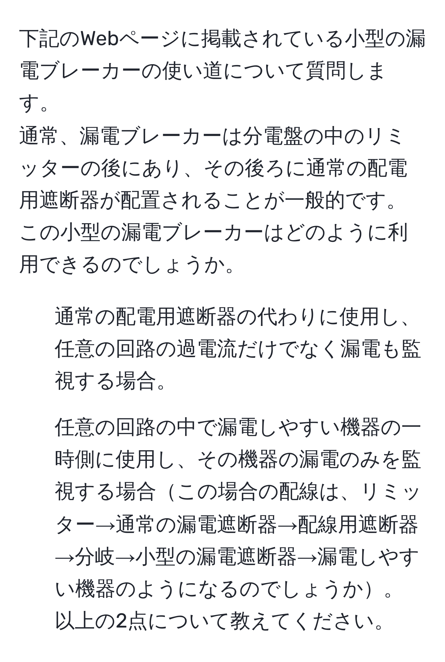 下記のWebページに掲載されている小型の漏電ブレーカーの使い道について質問します。  
通常、漏電ブレーカーは分電盤の中のリミッターの後にあり、その後ろに通常の配電用遮断器が配置されることが一般的です。この小型の漏電ブレーカーはどのように利用できるのでしょうか。  
1. 通常の配電用遮断器の代わりに使用し、任意の回路の過電流だけでなく漏電も監視する場合。  
2. 任意の回路の中で漏電しやすい機器の一時側に使用し、その機器の漏電のみを監視する場合この場合の配線は、リミッター→通常の漏電遮断器→配線用遮断器→分岐→小型の漏電遮断器→漏電しやすい機器のようになるのでしょうか。  
以上の2点について教えてください。