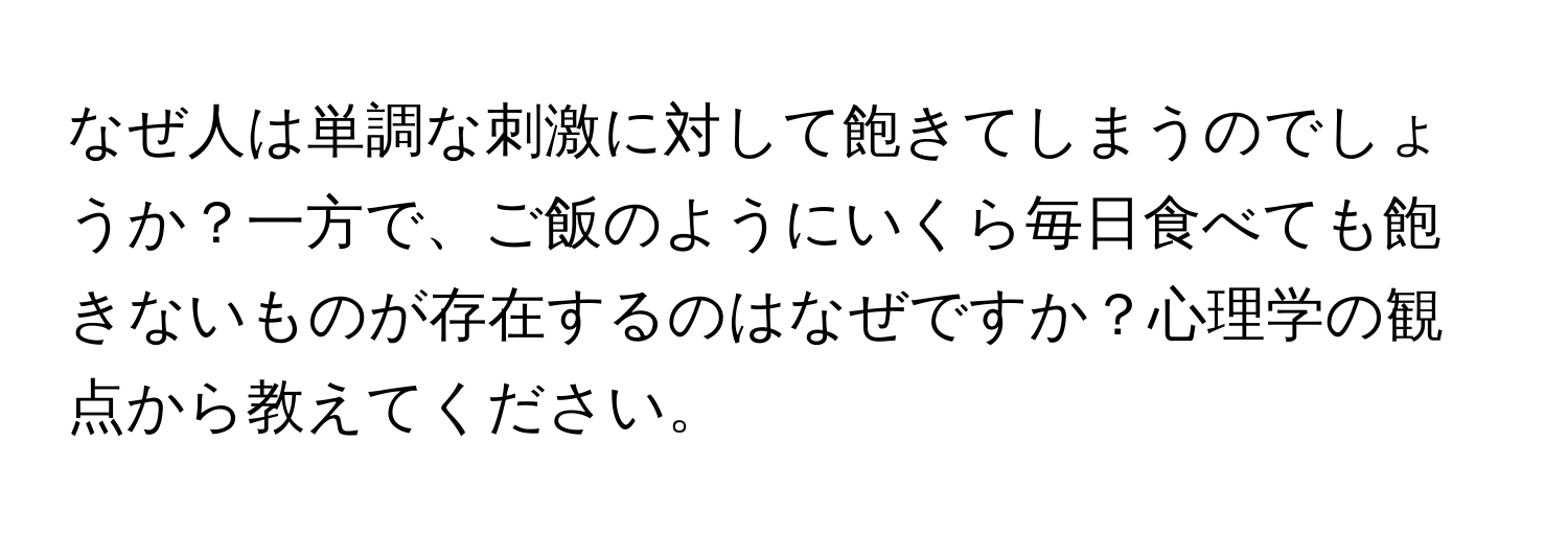 なぜ人は単調な刺激に対して飽きてしまうのでしょうか？一方で、ご飯のようにいくら毎日食べても飽きないものが存在するのはなぜですか？心理学の観点から教えてください。