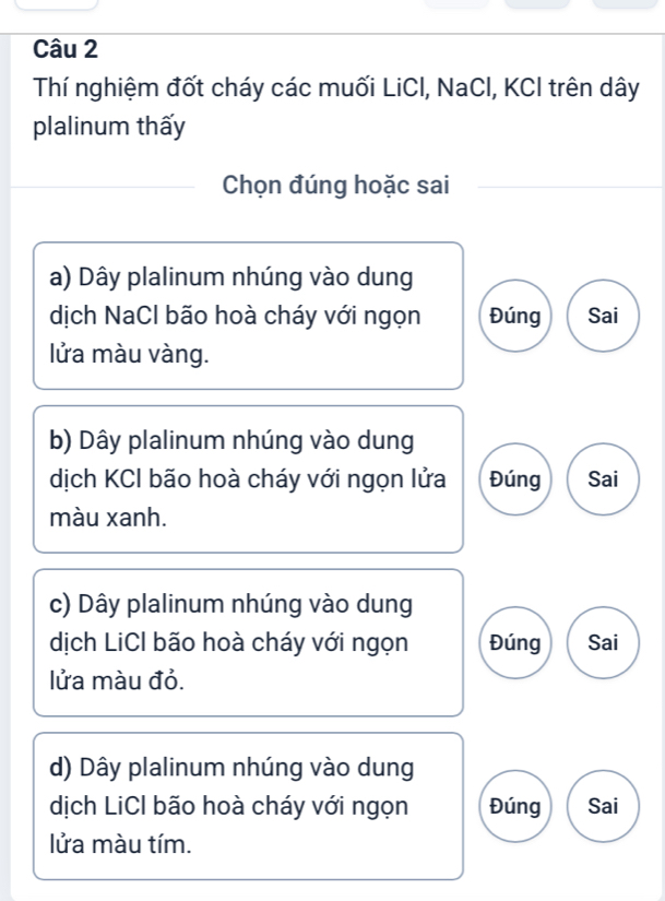 Thí nghiệm đốt cháy các muối LiCl, NaCl, KCI trên dây
plalinum thấy
Chọn đúng hoặc sai
a) Dây plalinum nhúng vào dung
dịch NaCl bão hoà cháy với ngọn Đúng Sai
lửa màu vàng.
b) Dây plalinum nhúng vào dung
dịch KCI bão hoà cháy với ngọn lửa Đúng Sai
màu xanh.
c) Dây plalinum nhúng vào dung
dịch LiCl bão hoà cháy với ngọn Đúng Sai
lửa màu đỏ.
d) Dây plalinum nhúng vào dung
dịch LiCI bão hoà cháy với ngọn Đúng Sai
lửa màu tím.