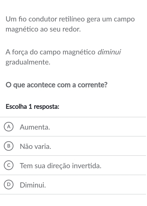 Um fo condutor retilíneo gera um campo
magnético ao seu redor.
A força do campo magnético diminui
gradualmente.
O que acontece com a corrente?
Escolha 1 resposta:
a Aumenta.
B Não varia.
Tem sua direção invertida.
Diminui.