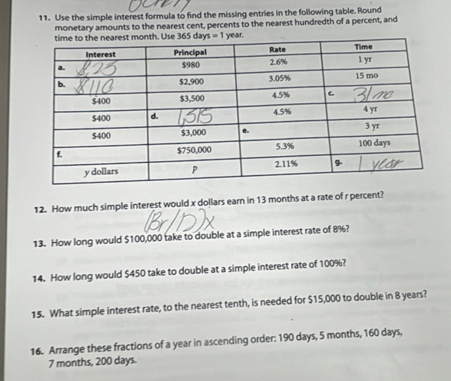 Use the simple interest formula to find the missing entries in the following table. Round
monetary amounts to the nearest cent, percents to the nearest hundredth of a percent, and
Ve ar.
12. How much simple interest would x dollars earn in 13 months at a rate of r percent?
13. How long would $100,000 take to double at a simple interest rate of 8%?
14. How long would $450 take to double at a simple interest rate of 100%?
15. What simple interest rate, to the nearest tenth, is needed for $15,000 to double in 8 years?
16. Arrange these fractions of a year in ascending order: 190 days, 5 months, 160 days,
7 months, 200 days.