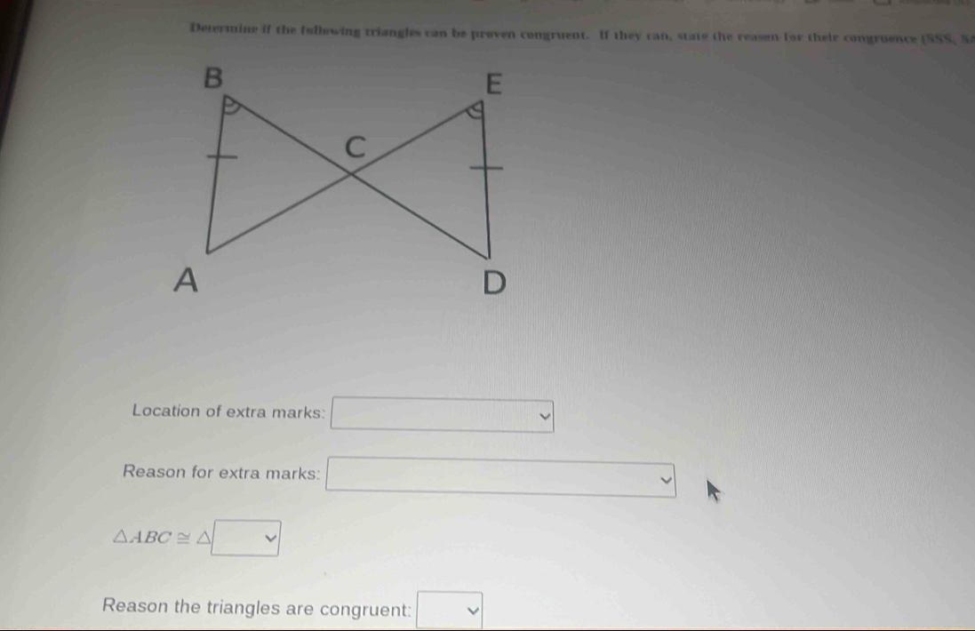 Determine if the follewing triangles can be proven congruent. If they can, state the reason for their congruence (SSS, S 
Location of extra marks: □ 
Reason for extra marks: □
△ ABC≌ △ □
Reason the triangles are congruent: □