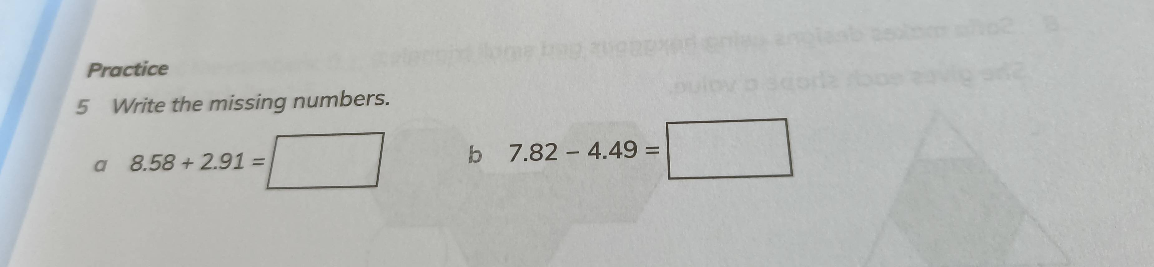 Practice 
5 Write the missing numbers. 
a 8.58+2.91=
b 7.82-4.49=□