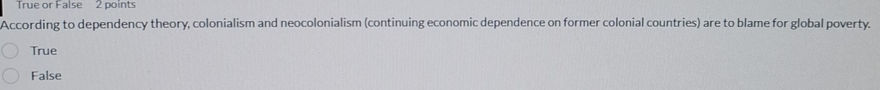 True or False 2 points
According to dependency theory, colonialism and neocolonialism (continuing economic dependence on former colonial countries) are to blame for global poverty.
True
False