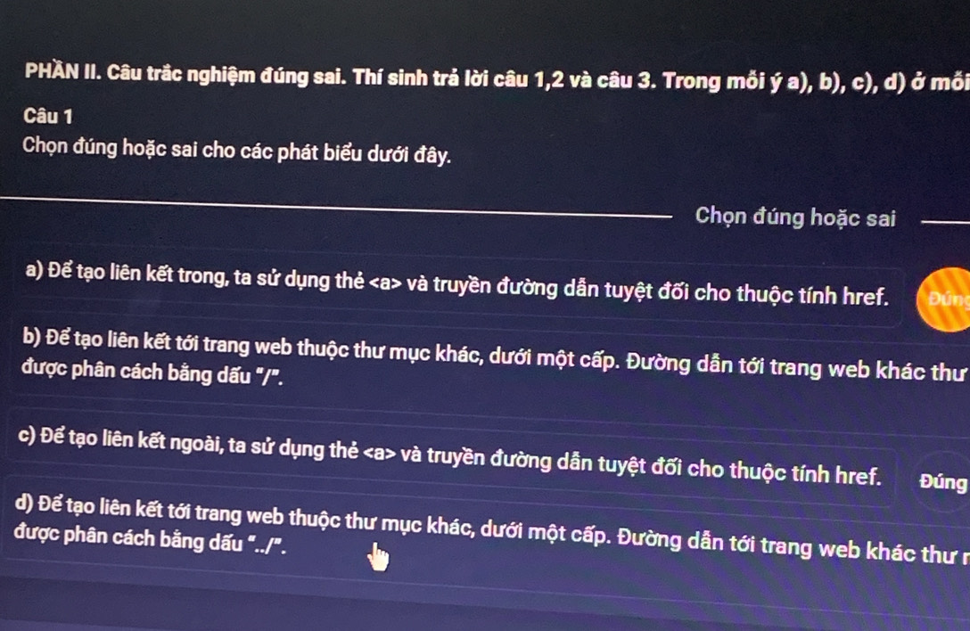 PHÀN II. Câu trắc nghiệm đúng sai. Thí sinh trả lời câu 1, 2 và câu 3. Trong mối ja),b),c) ), d) ở mối 
Câu 1 
Chọn đúng hoặc sai cho các phát biểu dưới đây. 
_ 
_ 
Chọn đúng hoặc sai_ 
a) Để tạo liên kết trong, ta sử dụng thẻ và truyền đường dẫn tuyệt đối cho thuộc tính href. Đún 
b) Để tạo liên kết tới trang web thuộc thư mục khác, dưới một cấp. Đường dẫn tới trang web khác thư 
được phân cách bằng dấu "/". 
c) Để tạo liên kết ngoài, ta sử dụng thẻ và truyền đường dẫn tuyệt đối cho thuộc tính href. Đúng 
d) Để tạo liên kết tới trang web thuộc thư mục khác, dưới một cấp. Đường dẫn tới trang web khác thư r 
được phân cách bằng dấu "../".