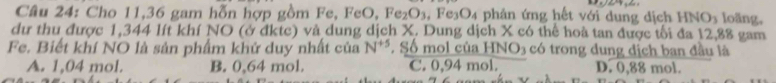 Cho 11, 36 gam hỗn hợp gồm Fe, FeO, Fe_2O_3 , Fe3O4 phân ứng hết với dung dịch HNO_3 loãng,
dư thu được 1,344 lít khí NO (ở đktc) và dung dịch X. Dung dịch X có thể hoà tan được tối đa 12,88 gam
Fe. Biết khí NO là sản phẩm khử duy nhất của N^(+5) , Số mol của HNO3 có trong dung dịch ban đầu là
A. 1,04 mol. B. 0,64 mol. C. 0,94 mol. D. 0,88 mol.