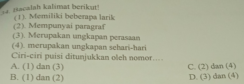 Bacalah kalímat berikut!
(1). Memiliki beberapa larik
(2). Mempunyai paragraf
(3). Merupakan ungkapan perasaan
(4). merupakan ungkapan sehari-hari
Ciri-ciri puisi ditunjukkan oleh nomor....
A. (1) dan (3) C. (2) dan (4)
B. (1) dan (2) D. (3) dan (4)