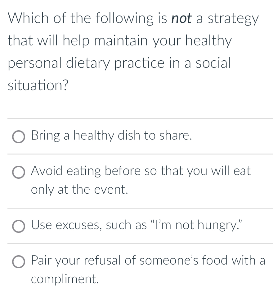 Which of the following is not a strategy
that will help maintain your healthy
personal dietary practice in a social
situation?
Bring a healthy dish to share.
Avoid eating before so that you will eat
only at the event.
Use excuses, such as “I’m not hungry.”
Pair your refusal of someone's food with a
compliment.