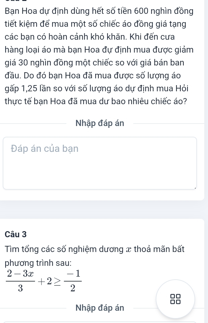 Bạn Hoa dự định dùng hết số tiền 600 nghìn đồng 
tiết kiệm để mua một số chiếc áo đồng giá tạng 
các bạn có hoàn cảnh khó khăn. Khi đến cưa 
hàng loại áo mà bạn Hoa đự định mua được giảm 
giá 30 nghìn đồng một chiếc so với giá bán ban 
đầu. Do đó bạn Hoa đã mua được số lượng áo 
gấp 1, 25 lần so với số lượng áo dự định mua Hỏi 
thực tế bạn Hoa đã mua dư bao nhiêu chiếc áo? 
Nhập đáp án 
Đáp án của bạn 
Câu 3 
Tìm tổng các số nghiệm dương x thoả mãn bất 
phương trình sau:
 (2-3x)/3 +2≥  (-1)/2 
Nhập đáp án