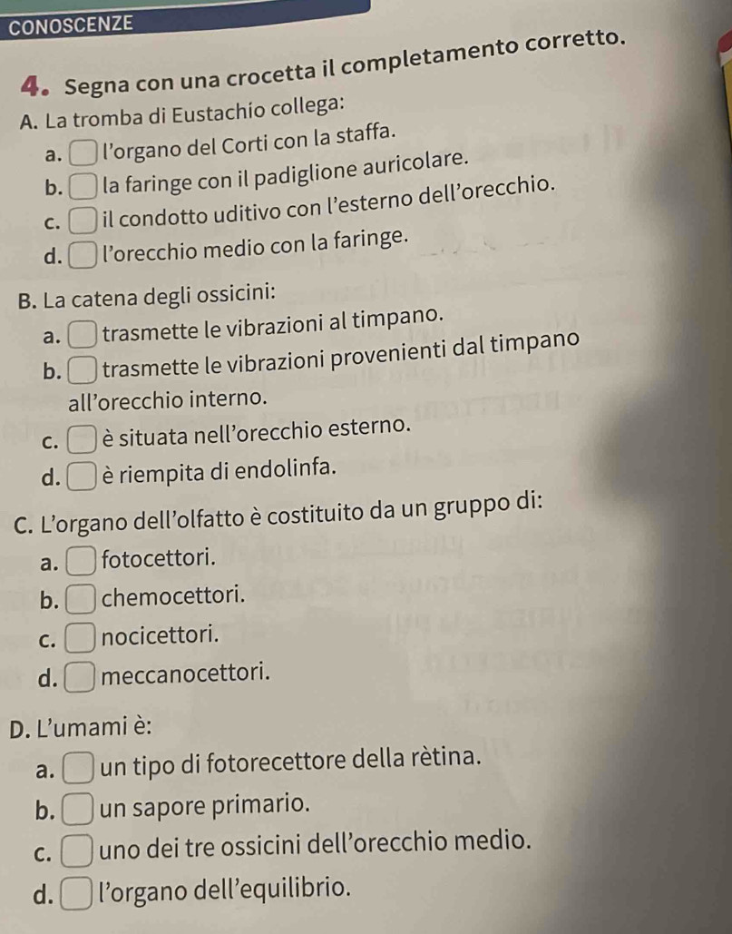 CONOSCENZE
4。 Segna con una crocetta il completamento corretto.
A. La tromba di Eustachío collega:
a. l’organo del Corti con la staffa.
b. la faringe con il padiglione auricolare.
C. il condotto uditivo con l’esterno dell’orecchio.
d. l’orecchio medio con la faringe.
B. La catena degli ossicini:
a. trasmette le vibrazioni al timpano.
b. trasmette le vibrazioni provenienti dal timpano
all’orecchio interno.
C. è situata nell’orecchio esterno.
d. è riempita di endolinfa.
C. L’organo dell’olfatto è costituito da un gruppo di:
a. fotocettori.
b. chemocettori.
C. nocicettori.
d. meccanocettori.
D. L'umami è:
a. un tipo di fotorecettore della rètina.
b. un sapore primario.
C. uno dei tre ossicini dell’orecchio medio.
d. l’organo dell’equilibrio.