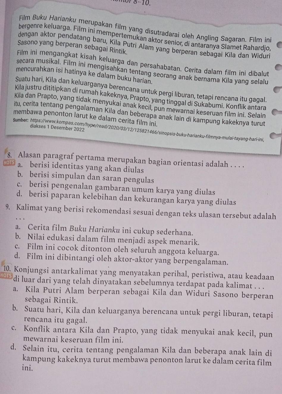 mor 8-10.
Film Buku Harianku merupakan film yang disutradarai oleh Angling Sagaran. Film ini
bergenre keluarga. Film ini mempertemukan aktor senior, di antaranya Slamet Rahardjo,
dengan aktor pendatang baru, Kila Putri Alam yang berperan sebagai Kila dan Widuri
Sasono yang berperan sebagai Rintik.
Film ini mengangkat kisah keluarga dan persahabatan. Cerita dalam film ini dibalut
secara musikal. Film ini mengisahkan tentang seorang anak bernama Kila yang selalu
mencurahkan isi hatinya ke dalam buku harian.
Suatu hari, Kila dan keluarganya berencana untuk pergi liburan, tetapi rencana itu gagal.
Kila justru dititipkan di rumah kakeknya, Prapto, yang tinggal di Sukabumi. Konflik antara
Kila dan Prapto, yang tidak menyukai anak kecil, pun mewarnai keseruan film ini. Selain
itu, cerita tentang pengalaman Kila dan beberapa anak lain di kampung kakeknya turut
membawa penonton larut ke dalam cerita film ini.
diakses 1 Desember 2022
Sumber: https://www.kompas.com/hype/read/2020/03/12/125821466/sinopsis-buku-harianku-filmnya-mulai-tayang-hari-ini,
8. Alasan paragraf pertama merupakan bagian orientasi adalah . . . .
1015 a. berisi identitas yang akan diulas
b. berisi simpulan dan saran pengulas
c. berisi pengenalan gambaran umum karya yang diulas
d. berisi paparan kelebihan dan kekurangan karya yang diulas
9. Kalimat yang berisi rekomendasi sesuai dengan teks ulasan tersebut adalah
a. Cerita film Buku Harianku ini cukup sederhana.
b. Nilai edukasi dalam film menjadi aspek menarik.
c. Film ini cocok ditonton oleh seluruh anggota keluarga.
d. Film ini dibintangi oleh aktor-aktor yang berpengalaman.
10. Konjungsi antarkalimat yang menyatakan perihal, peristiwa, atau keadaan
HOTS di luar dari yang telah dinyatakan sebelumnya terdapat pada kalimat . . .
a. Kila Putri Alam berperan sebagai Kila dan Widuri Sasono berperan
sebagai Rintik.
b. Suatu hari, Kila dan keluarganya berencana untuk pergi liburan, tetapi
rencana itu gagal.
c. Konflik antara Kila dan Prapto, yang tidak menyukai anak kecil, pun
mewarnai keseruan film ini.
d. Selain itu, cerita tentang pengalaman Kila dan beberapa anak lain di
kampung kakeknya turut membawa penonton larut ke dalam cerita film
ini.