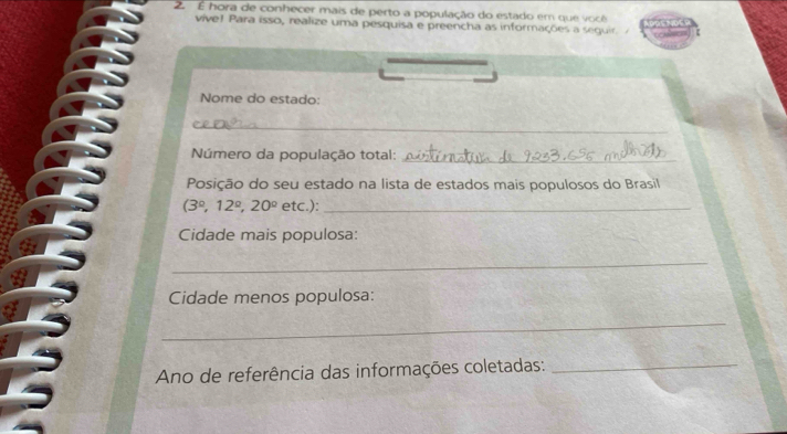 2 É hora de conhecer mais de perto a população do estado em que você 
vive l ara isso, realize uma pesquisa e preencha as informações a segui 
Nome do estado: 
_ 
Número da população total:_ 
Posição do seu estado na lista de estados mais populosos do Brasil
(3°, 12°, 20° etc.):_ 
Cidade mais populosa: 
_ 
Cidade menos populosa: 
_ 
Ano de referência das informações coletadas:_