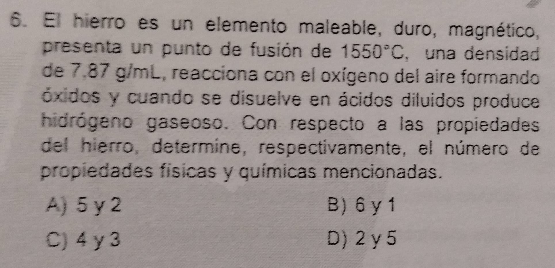 El hierro es un elemento maleable, duro, magnético,
presenta un punto de fusión de 1550°C , una densidad
de 7.87 g/mL, reacciona con el oxígeno del aire formando
óxidos y cuando se disuelve en ácidos diluidos produce
hidrógeno gaseoso. Con respecto a las propiedades
del hierro, determine, respectivamente, el número de
propiedades físicas y químicas mencionadas.
A) 5 γ2 B) 6 γ 1
C) 4 y 3 D) 2y5
