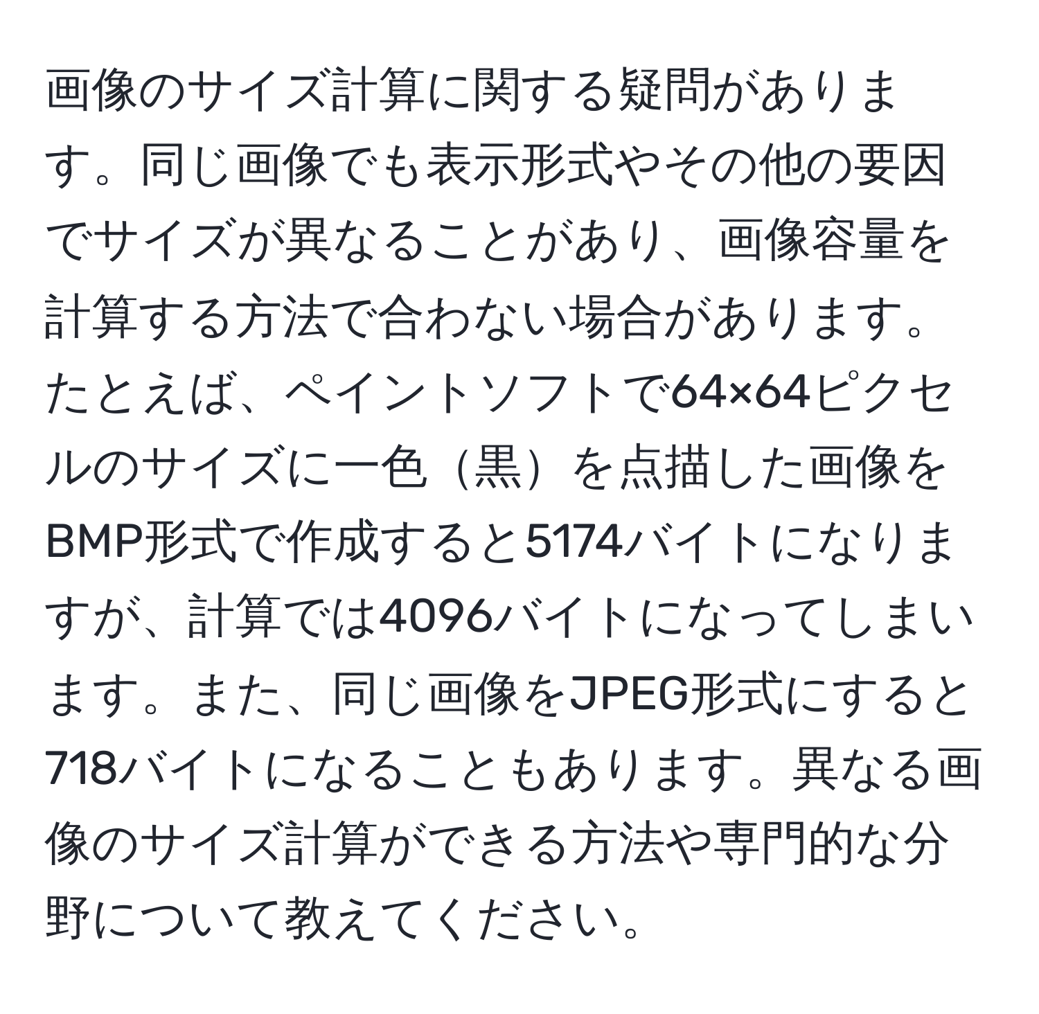 画像のサイズ計算に関する疑問があります。同じ画像でも表示形式やその他の要因でサイズが異なることがあり、画像容量を計算する方法で合わない場合があります。たとえば、ペイントソフトで64×64ピクセルのサイズに一色黒を点描した画像をBMP形式で作成すると5174バイトになりますが、計算では4096バイトになってしまいます。また、同じ画像をJPEG形式にすると718バイトになることもあります。異なる画像のサイズ計算ができる方法や専門的な分野について教えてください。