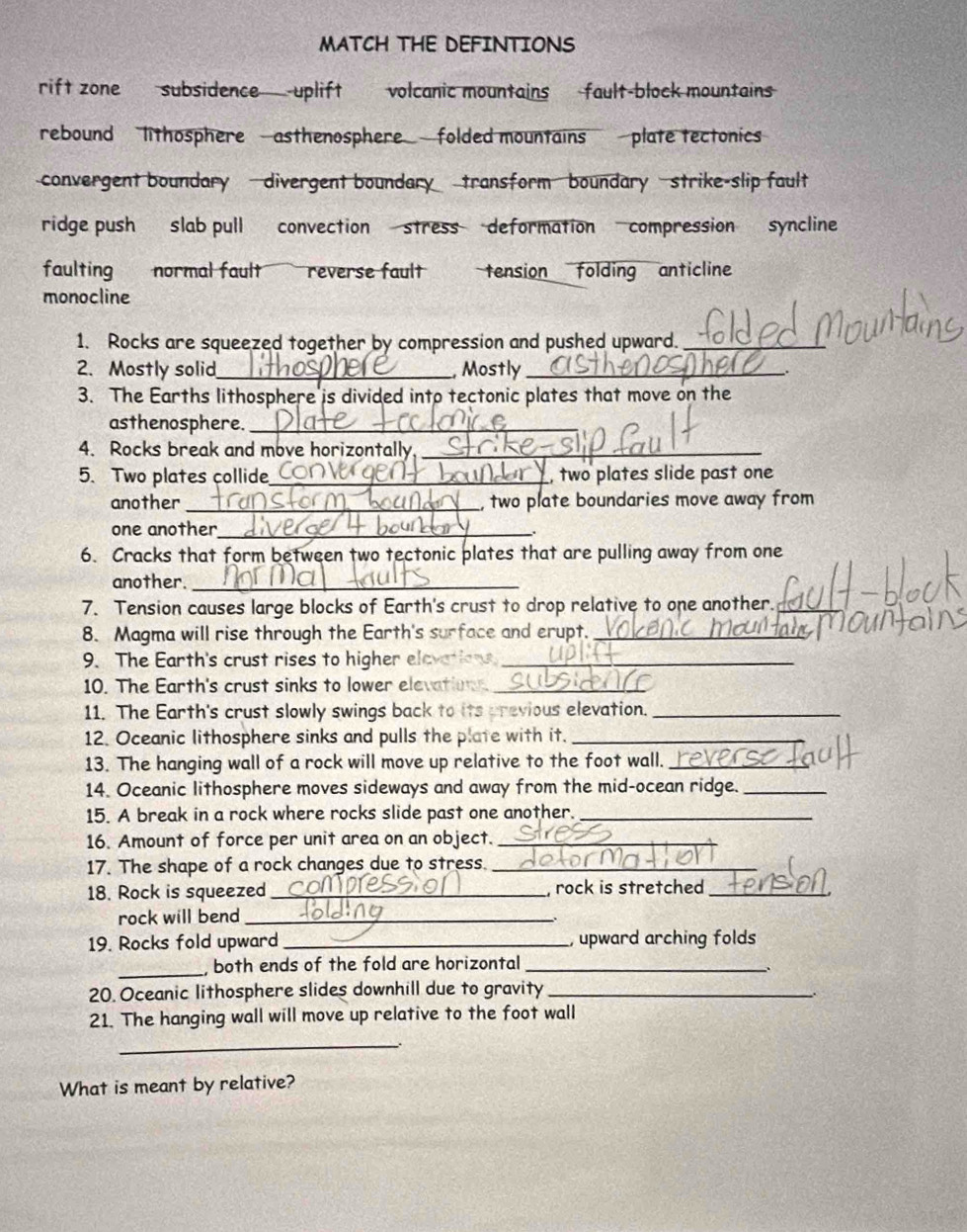 MATCH THE DEFINTIONS
rift zone subsidence uplift volcanic mountains fault-block mountains
rebound lithosphere asthenosphere folded mountains plate tectonics
convergent boundary divergent boundary transform boundary strike-slip fault
ridge push slab pull convection stress deformation compression syncline
faulting normal fault reverse fault tension folding anticline
monocline
1. Rocks are squeezed together by compression and pushed upward._
2. Mostly solid_ , Mostly __.
3. The Earths lithosphere is divided into tectonic plates that move on the
asthenosphere._
4. Rocks break and move horizontally_
5. Two plates collide_ , two plates slide past one
another_ , two plate boundaries move away from
one another_
.
6. Cracks that form between two tectonic plates that are pulling away from one
another._
7. Tension causes large blocks of Earth's crust to drop relative to one another._
8. Magma will rise through the Earth's surface and erupt._
9. The Earth's crust rises to higher elevations_
10. The Earth's crust sinks to lower elevation._
11. The Earth's crust slowly swings back to its previous elevation._
12. Oceanic lithosphere sinks and pulls the plate with it._
13. The hanging wall of a rock will move up relative to the foot wall._
14. Oceanic lithosphere moves sideways and away from the mid-ocean ridge._
15. A break in a rock where rocks slide past one another._
16. Amount of force per unit area on an object._
17. The shape of a rock changes due to stress._
18. Rock is squeezed_ , rock is stretched_
rock will bend_
19. Rocks fold upward _, upward arching folds
_both ends of the fold are horizontal_
.
20. Oceanic lithosphere slides downhill due to gravity_
_.
21. The hanging wall will move up relative to the foot wall
_
What is meant by relative?