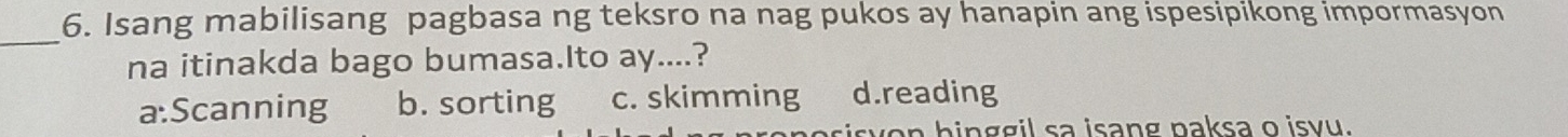 Isang mabilisang pagbasa ng teksro na nag pukos ay hanapin ang ispesipikong impormasyon
_
na itinakda bago bumasa.Ito ay....?
a:Scanning b. sorting c. skimming d.reading
n hinggil sa isang paksa o isvu.