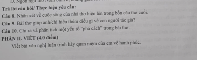 Ngôn ngữ thờ Nom bh t 
Trả lời câu hỏi/ Thực hiện yêu cầu: 
Câu 8. Nhận xét về cuộc sống của nhà thơ hiện lên trong bốn câu thơ cuối. 
Câu 9. Bài thơ giúp anh/chị hiều thêm điều gì về con người tác giả? 
Câu 10. Chỉ ra và phân tích một yếu tố “phá cách” trong bài thơ. 
PHÀN II. VIÉT (4.0 điểm) 
Viết bài văn nghị luận trình bày quan niệm của em về hạnh phúc.