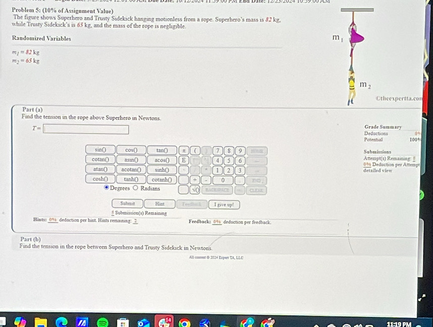 Problem 5: (10% of Assignment Value)
The figure shows Superhero and Trusty Sidekick hanging motionless from a rope. Superhero's mass is 82 kg.
while Trusty Sidekick’s is 65 kg, and the mass of the rope is negligible.
Randomized Variables
m_1
m_1=82kg
m_2=65kg
m_2
Otheexpertta.con
Part (a)
Find the tension in the rope above Superhero in Newtons.
a
Grade Summary
T=□ Deductions 05
Potential 100%
sin() cos () tan () π ( 7 8 9 Sabmissions
Attempt(s) Remaining: §
cotan() asin() acos() E 4 5 6 0% Deduction per Attempt
atan() acotan() sinh() 1 2 3 - detailed view
cosh() tanh() cotanh () □ + 0 no ,
Degrees Radians sqrt(0) BACEXPACE cu
Submit Hint Teedhal I give up
§ Submission(s) Remaining
Hints: 0% deduction per hint. Hints remaining: _2 Feedback: 0% _deduction per feedback.
Part (b)
Find the tension in the rope between Superhero and Trusty Sidekick in Newtons.
All costent & 2024 Expert TA, LLC
11 :19 PM