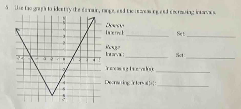 Use the graph to identify the domain, range, and the increasing and decreasing intervals. 
Domain 
Interval: _Set: 
_ 
Range 
Interval:_ Set: 
_ 
Increasing Interval(s):_ 
Decreasing Interval(s):_