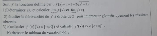 Soit ∫ la fonction définie par : f(x)=x-2-2sqrt(x^2-2x)
1)Déterminer D_f et calculer limlimits _xto +∈fty f(x) et limlimits _xto -∈fty f(x)
2) étudier la dérivabilité de ƒ à droite de 2 puis interpréter géométriquement les résultats 
obtenus. 
3) a)calculer f'(x)(forall x∈ ]-∈fty ;0[) et calculer f'(x)(forall x∈ ]2;+∈fty [). 
b) dresser le tableau de variation de ∫.