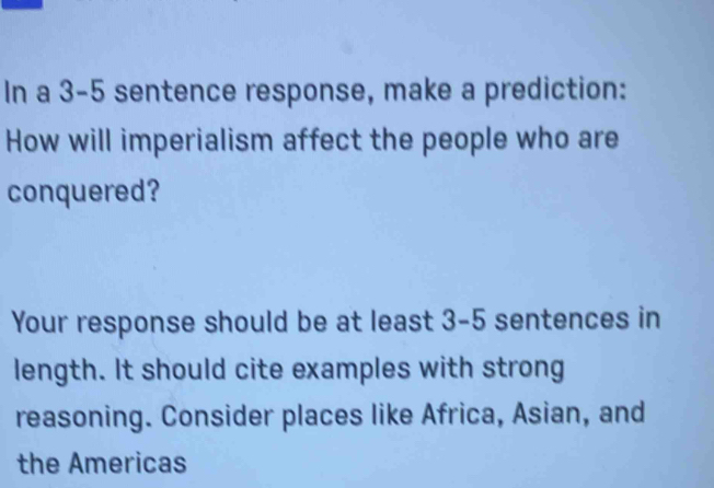 In a 3-5 sentence response, make a prediction: 
How will imperialism affect the people who are 
conquered? 
Your response should be at least 3-5 sentences in 
length. It should cite examples with strong 
reasoning. Consider places like Africa, Asian, and 
the Americas