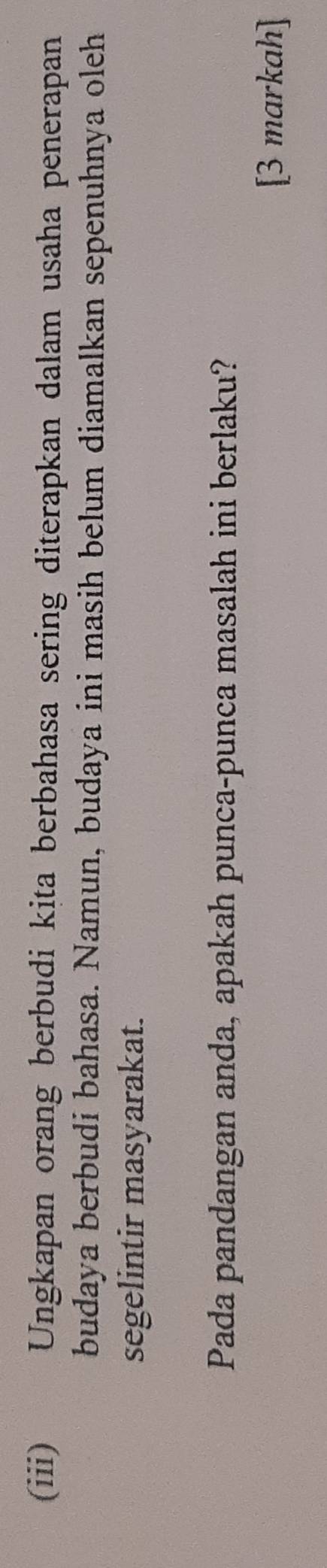(iii) Ungkapan orang berbudi kita berbahasa sering diterapkan dalam usaha penerapan 
budaya berbudi bahasa. Namun, budaya ini masih belum diamalkan sepenuhnya oleh 
segelintir masyarakat. 
Pada pandangan anda, apakah punca-punca masalah ini berlaku? 
[3 markah]