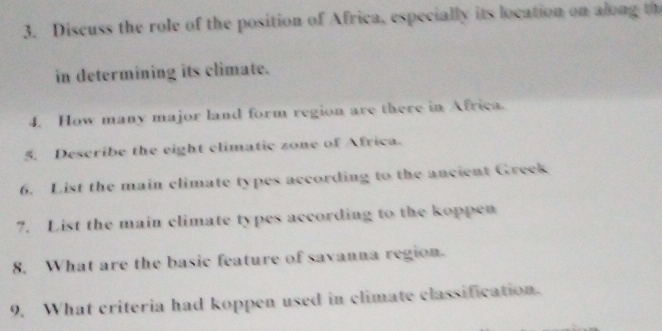 Discuss the role of the position of Africa, especially its location on along th 
in determining its climate. 
4. How many major land form region are there in Africa. 
5. Describe the eight climatic zone of Africa. 
6. List the main climate types according to the ancient Greek 
7. List the main climate types according to the koppen 
8. What are the basic feature of savanna region. 
9. What criteria had koppen used in climate classification.