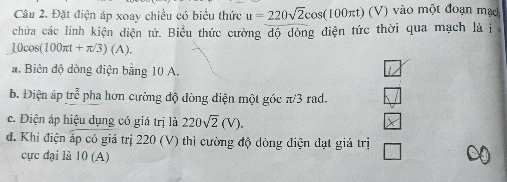 Đặt điện áp xoay chiều có biểu thức u=220sqrt(2)cos (100π t) (V 7) vào một đoạn mạch
chứa các linh kiện điện tử. Biểu thức cường độ dòng điện tức thời qua mạch là i
10cos (100π t+π /3)(A).
a. Biên độ dòng điện bằng 10 A.
V
b. Điện áp trễ pha hơn cường độ dòng điện một góc π/3 rad.
c. Điện áp hiệu dụng có giá trị là 220sqrt(2)(V).
d. Khi điện áp có giá trị 220 (V) thì cường độ dòng điện đạt giá trị
cực đại là 10 (A)