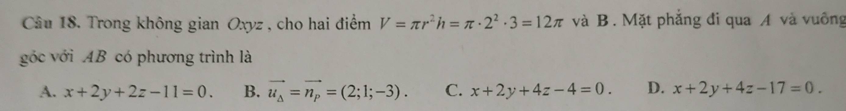 Trong không gian Oxyz , cho hai điểm V=π r^2h=π · 2^2· 3=12π và B. Mặt phẳng đi qua A và vuông
góớc với AB có phương trình là
A. x+2y+2z-11=0. B. vector u_Delta =vector n_p=(2;1;-3). C. x+2y+4z-4=0. D. x+2y+4z-17=0.