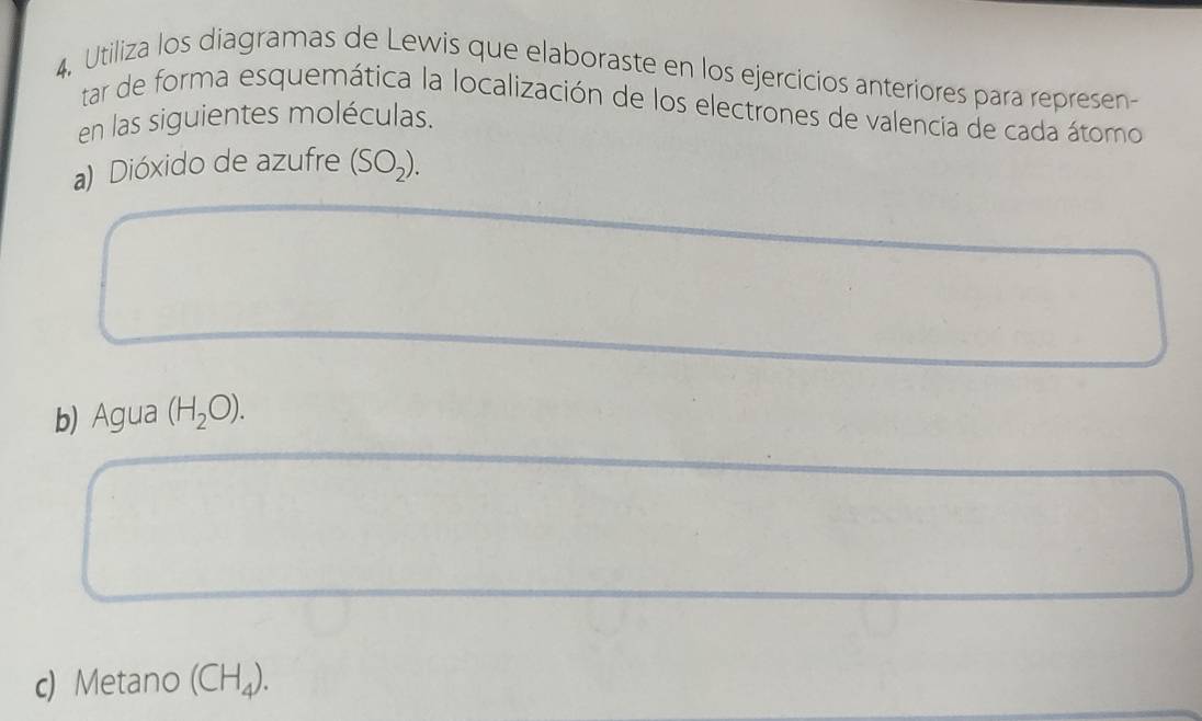 Utiliza los diagramas de Lewis que elaboraste en los ejercicios anteriores para represen- 
tar de forma esquemática la localización de los electrones de valencia de cada átomo 
en las siguientes moléculas. 
a) Dióxido de azufre (SO_2). 
b) Agua (H_2O). 
c) Metano (CH_4).